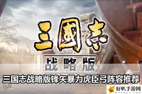 三國志戰(zhàn)略版鋒矢暴力虎臣弓陣容推薦：高效刷怪與資源積累